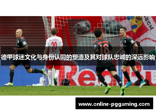 德甲球迷文化与身份认同的塑造及其对球队忠诚的深远影响 德甲球迷文化与身份认同的塑造及其对球队忠诚的深远影响