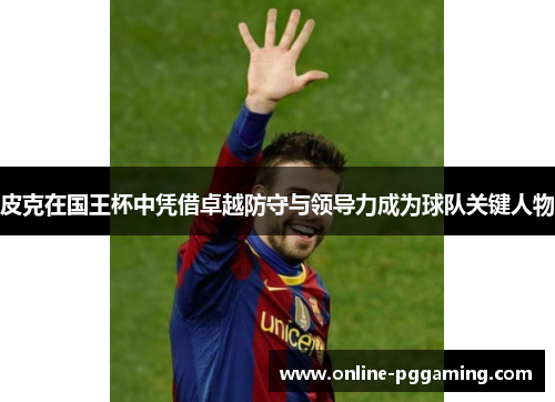 皮克在国王杯中凭借卓越防守与领导力成为球队关键人物 皮克在国王杯中凭借卓越防守与领导力成为球队关键人物