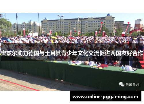 奥兹尔助力德国与土耳其青少年文化交流促进两国友好合作 奥兹尔助力德国与土耳其青少年文化交流促进两国友好合作