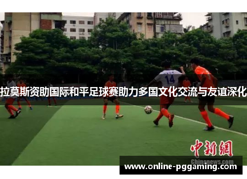 拉莫斯资助国际和平足球赛助力多国文化交流与友谊深化 拉莫斯资助国际和平足球赛助力多国文化交流与友谊深化