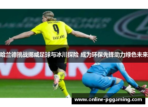 哈兰德挑战挪威足球与冰川探险 成为环保先锋助力绿色未来 哈兰德挑战挪威足球与冰川探险 成为环保先锋助力绿色未来