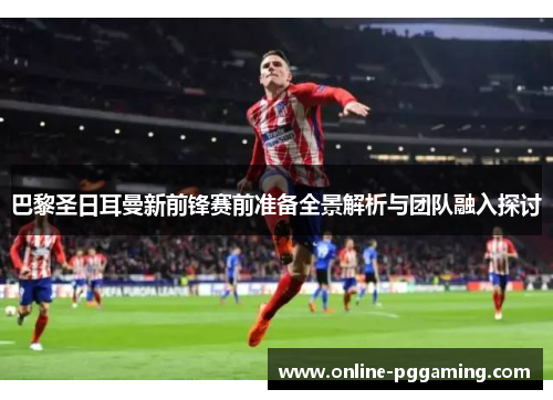 巴黎圣日耳曼新前锋赛前准备全景解析与团队融入探讨 巴黎圣日耳曼新前锋赛前准备全景解析与团队融入探讨