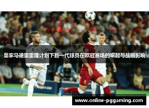 皇家马德里重建计划下新一代球员在欧冠赛场的崛起与战略影响 皇家马德里重建计划下新一代球员在欧冠赛场的崛起与战略影响