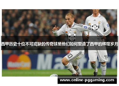 西甲历史十位不可或缺的传奇球星他们如何塑造了西甲的辉煌岁月 西甲历史十位不可或缺的传奇球星他们如何塑造了西甲的辉煌岁月