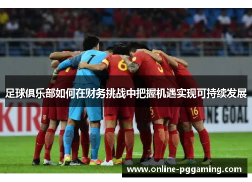 足球俱乐部如何在财务挑战中把握机遇实现可持续发展 足球俱乐部如何在财务挑战中把握机遇实现可持续发展