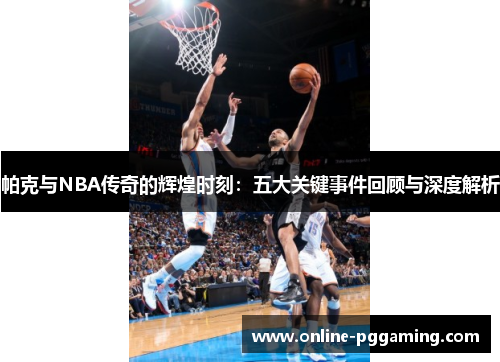 帕克与NBA传奇的辉煌时刻：五大关键事件回顾与深度解析