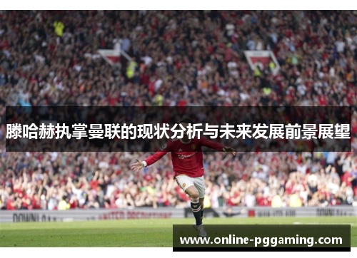 滕哈赫执掌曼联的现状分析与未来发展前景展望 滕哈赫执掌曼联的现状分析与未来发展前景展望