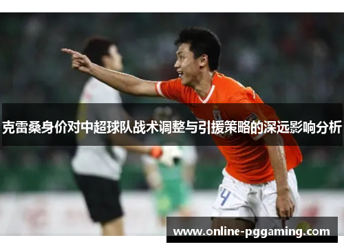 克雷桑身价对中超球队战术调整与引援策略的深远影响分析 克雷桑身价对中超球队战术调整与引援策略的深远影响分析