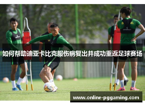 如何帮助迪亚卡比克服伤病复出并成功重返足球赛场 如何帮助迪亚卡比克服伤病复出并成功重返足球赛场