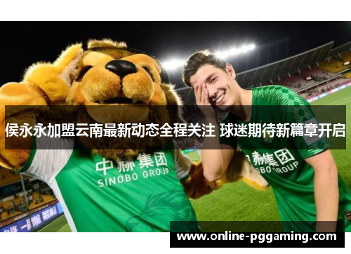 侯永永加盟云南最新动态全程关注 球迷期待新篇章开启