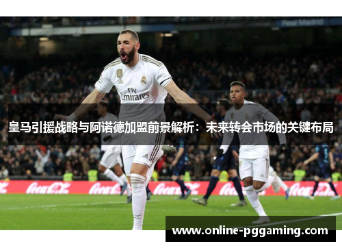 皇马引援战略与阿诺德加盟前景解析：未来转会市场的关键布局