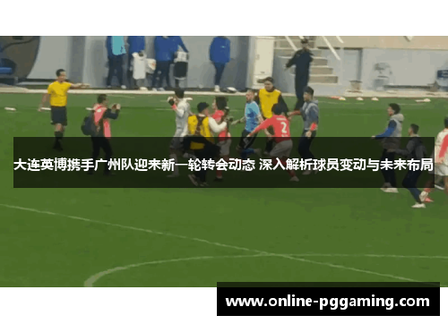大连英博携手广州队迎来新一轮转会动态 深入解析球员变动与未来布局