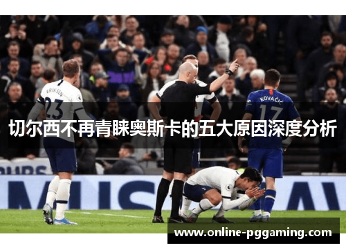 切尔西不再青睐奥斯卡的五大原因深度分析 切尔西不再青睐奥斯卡的五大原因深度分析