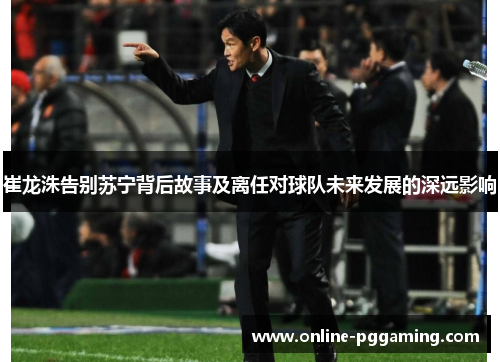 崔龙洙告别苏宁背后故事及离任对球队未来发展的深远影响 崔龙洙告别苏宁背后故事及离任对球队未来发展的深远影响