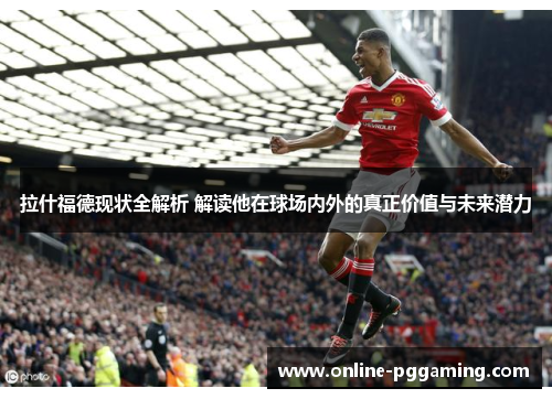 拉什福德现状全解析 解读他在球场内外的真正价值与未来潜力