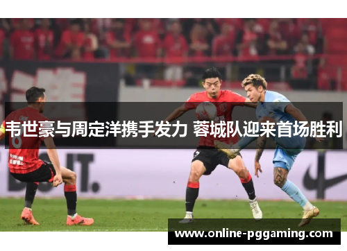韦世豪与周定洋携手发力 蓉城队迎来首场胜利 韦世豪与周定洋携手发力 蓉城队迎来首场胜利