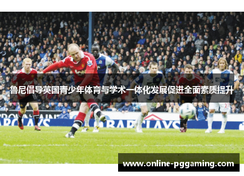 鲁尼倡导英国青少年体育与学术一体化发展促进全面素质提升 鲁尼倡导英国青少年体育与学术一体化发展促进全面素质提升