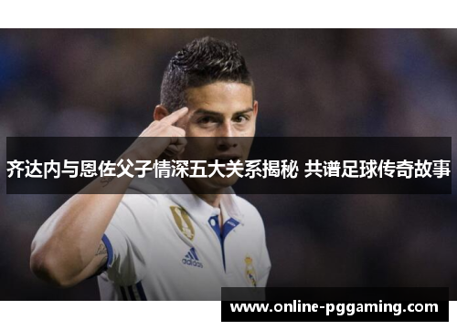 齐达内与恩佐父子情深五大关系揭秘 共谱足球传奇故事