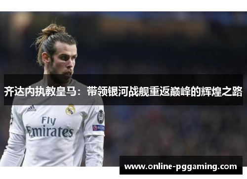 齐达内执教皇马:带领银河战舰重返巅峰的辉煌之路 齐达内执教皇马:带领银河战舰重返巅峰的辉煌之路