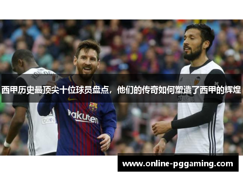 西甲历史最顶尖十位球员盘点,他们的传奇如何塑造了西甲的辉煌 西甲历史最顶尖十位球员盘点,他们的传奇如何塑造了西甲的辉煌