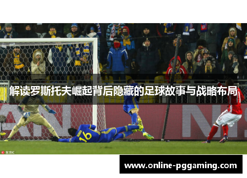 解读罗斯托夫崛起背后隐藏的足球故事与战略布局 解读罗斯托夫崛起背后隐藏的足球故事与战略布局