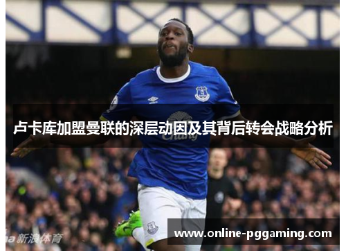 卢卡库加盟曼联的深层动因及其背后转会战略分析 卢卡库加盟曼联的深层动因及其背后转会战略分析